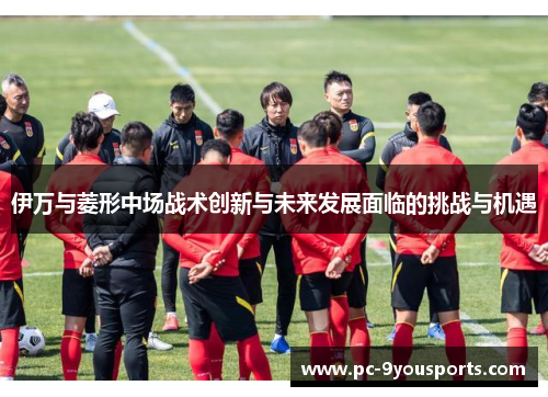 伊万与菱形中场战术创新与未来发展面临的挑战与机遇