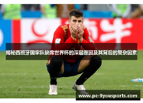 揭秘西班牙国家队缺席世界杯的深层原因及其背后的复杂因素