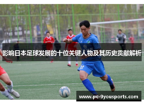 影响日本足球发展的十位关键人物及其历史贡献解析